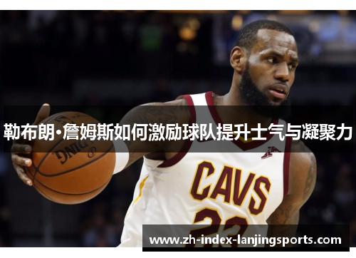 勒布朗·詹姆斯如何激励球队提升士气与凝聚力