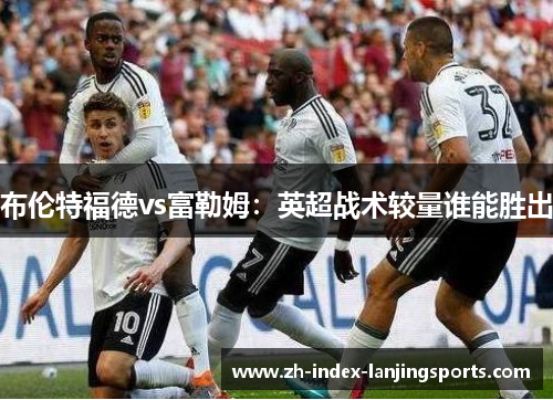 布伦特福德vs富勒姆：英超战术较量谁能胜出